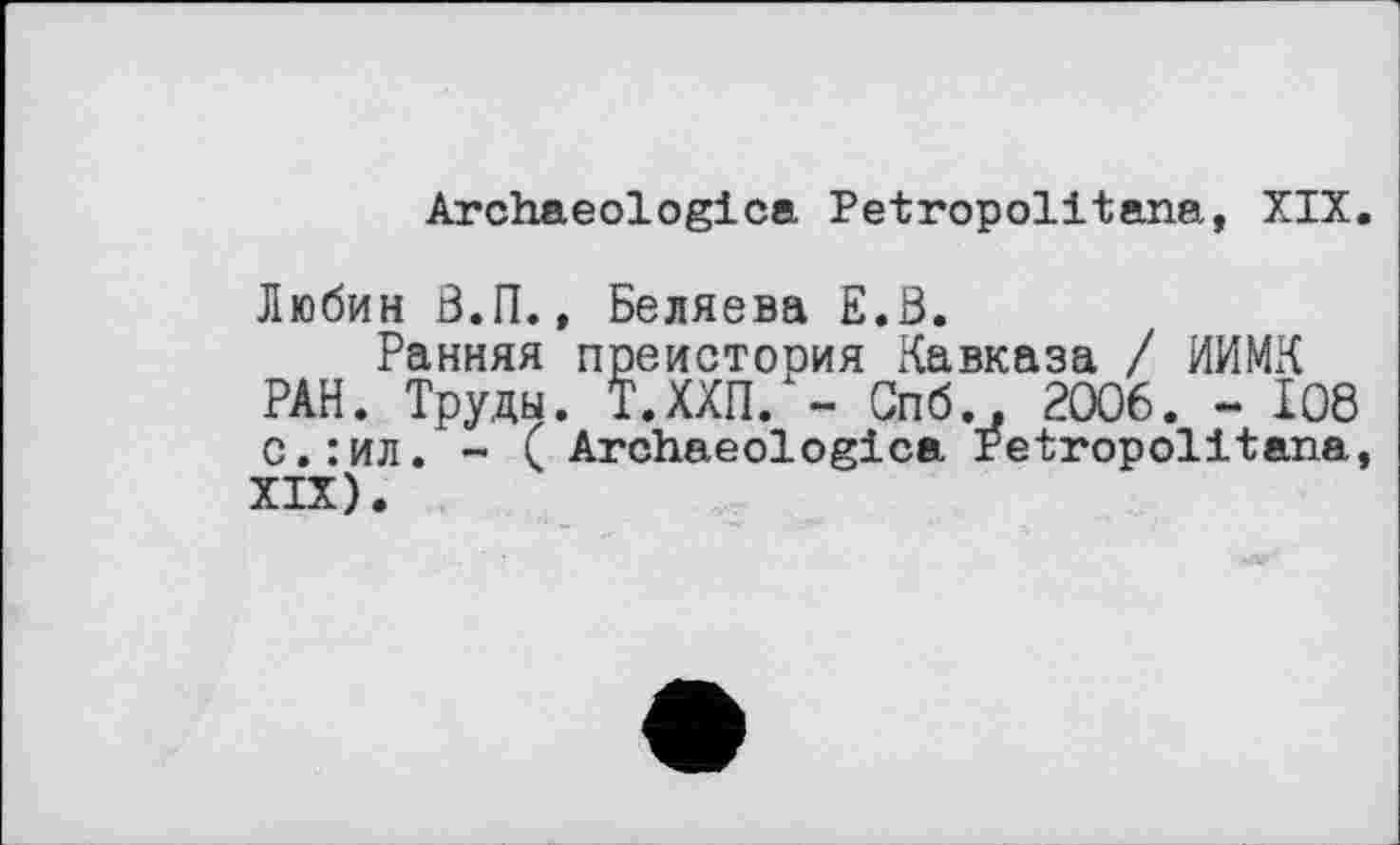 ﻿Archaeologica Petropolitana, XIX.
Любин B.IL, Беляева E.ß.
Ранняя преистория Кавказа / ИИМК РАН. Труды. Т.ХХП. - Спб.» 2006. - І08 с.:ил. - ( Archaeologica Petropolitana, XIX).